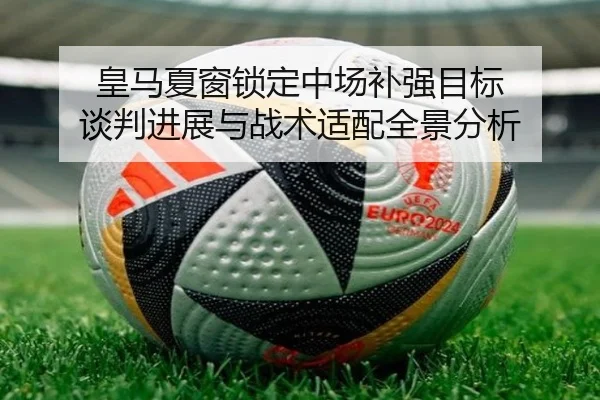 皇马夏窗锁定中场补强目标 谈判进展与战术适配全景分析