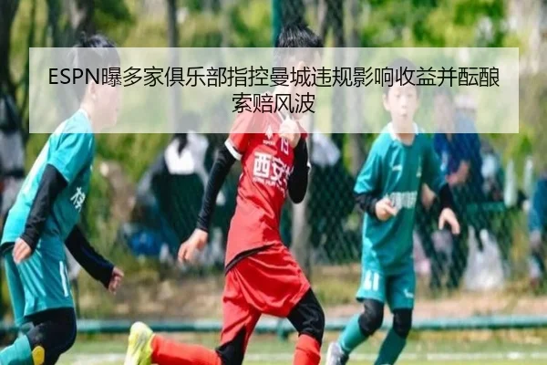 ESPN曝多家俱乐部指控曼城违规影响收益并酝酿索赔风波